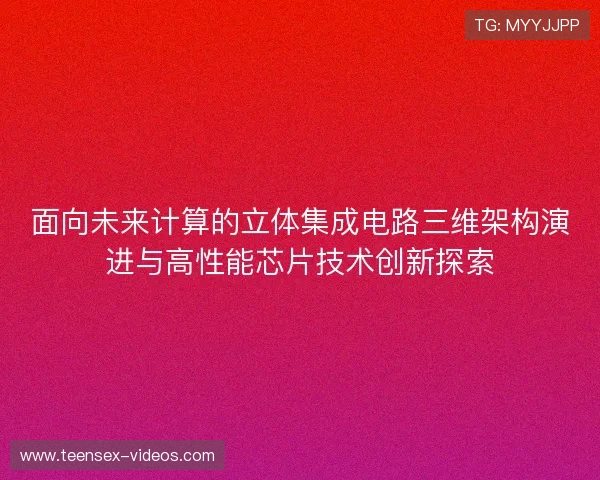 面向未来计算的立体集成电路三维架构演进与高性能芯片技术创新探索 面向未来计算的立体集成电路三维架构演进与高性能芯片技术创新探索